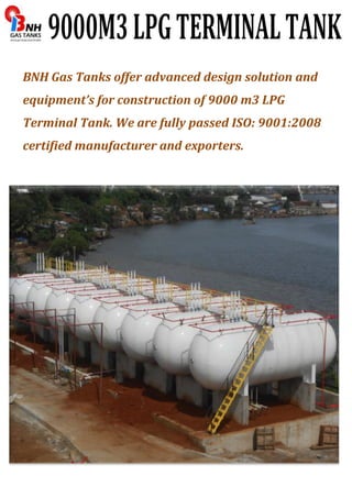 BNH Gas Tanks offer advanced design solution and 
equipment’s for construction of 9000 m3 LPG 
Terminal Tank. We are fully passed ISO: 9001:2008 
certified manufacturer and exporters. 
 