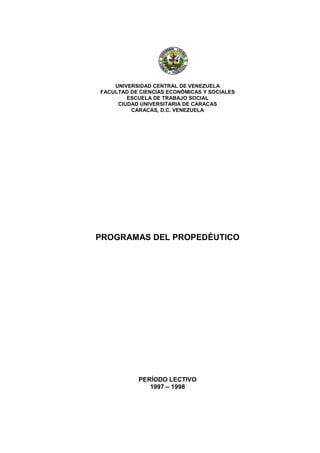 UNIVERSIDAD CENTRAL DE VENEZUELA
FACULTAD DE CIENCIAS ECONÓMICAS Y SOCIALES
        ESCUELA DE TRABAJO SOCIAL
     CIUDAD UNIVERSITARIA DE CARACAS
         CARACAS, D.C. VENEZUELA




PROGRAMAS DEL PROPEDÉUTICO




           PERÍODO LECTIVO
              1997 – 1998
 