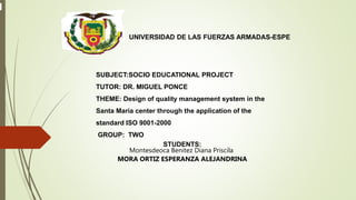 UNIVERSIDAD DE LAS FUERZAS ARMADAS-ESPE
SUBJECT:SOCIO EDUCATIONAL PROJECT
TUTOR: DR. MIGUEL PONCE
THEME: Design of quality management system in the
Santa Maria center through the application of the
standard ISO 9001-2000
GROUP: TWO
STUDENTS:
Montesdeoca Benitez Diana Priscila
MORA ORTIZ ESPERANZA ALEJANDRINA
 