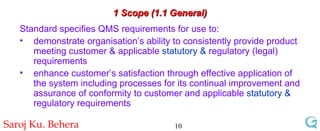 1 Scope (1.1 General) Standard specifies QMS requirements for use to: demonstrate organisation’s ability to consistently provide product meeting customer & applicable  statutory &  regulatory (legal) requirements enhance customer’s satisfaction through effective application of the system including processes for its continual improvement and assurance of conformity to customer and applicable  statutory &  regulatory requirements 