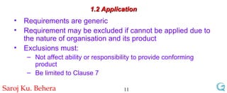 1.2 Application Requirements are generic Requirement may be excluded if cannot be applied due to the nature of organisation and its product Exclusions must: Not affect ability or responsibility to provide conforming product Be limited to Clause 7 