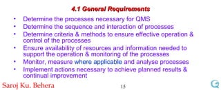 4.1 General Requirements Determine the processes necessary for QMS  Determine the sequence and interaction of processes Determine criteria & methods to ensure effective operation & control of the processes Ensure availability of resources and information needed to support the operation & monitoring of the processes  Monitor, measure  where applicable  and analyse processes Implement actions necessary to achieve planned results & continual improvement 