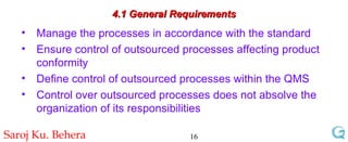 4.1 General Requirements Manage the processes in accordance with the standard Ensure control of outsourced processes affecting product conformity Define control of outsourced processes within the QMS Control over outsourced processes does not absolve the organization of its responsibilities 