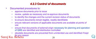4.2.3 Control of documents Documented procedures to: approve documents prior to issue review, update as necessary and re-approve documents to identify the changes and the current revision status of documents to ensure documents remain legible, readily identifiable  ensure relevant versions of applicable documents are available at points of use ensure that documents of external origin  necessary for planning and operation of QMS  are identified and distribution controlled obsolete documents are prevented from unintended use and identified if kept for any reason 