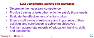 6.2.2 Competence, training and awareness Determine the necessary competence Provide training or take other action to satisfy those needs Evaluate the effectiveness of actions taken Ensure staff aware of relevance and importance of their activities and contribution to achieving objectives Maintain appropriate records of education, training, skills and experience 