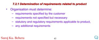 7.2.1 Determination of requirements related to product Organisation must determine: requirements specified by the customer  requirements not specified but necessary  statutory and regulatory requirements applicable to product, any additional requirements 