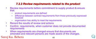 7.2.2 Review requirements related to the product Review requirements before commitment to supply product & ensure that: product requirements are defined difference between contract requirements from those previously expressed resolved organisation has ability to meet the requirements Record the results of review and actions Confirm  requirements, when customer does not provide documented requirements When requirements are changed ensure that documents are  amended and relevant persons are made aware of the changes. 