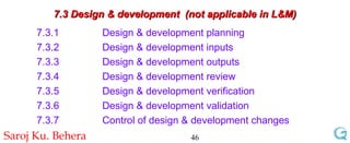7.3 Design & development  (not applicable in L&M) 7.3.1 Design & development planning  7.3.2 Design & development inputs  7.3.3 Design & development outputs  7.3.4 Design & development review  7.3.5 Design & development verification  7.3.6 Design & development validation  7.3.7 Control of design & development changes 