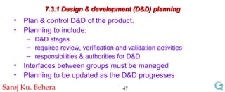 7.3.1 Design & development (D&D) planning Plan & control D&D of the product. Planning to include: D&D stages required review, verification and validation activities responsibilities & authorities for D&D Interfaces between groups must be managed Planning to be updated as the D&D progresses 