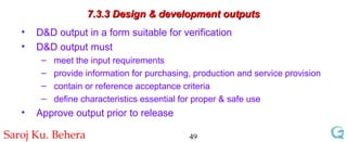 7.3.3 Design & development outputs D&D output in a form suitable for verification D&D output must meet the input requirements provide information for purchasing, production and service provision contain or reference acceptance criteria define characteristics essential for proper & safe use Approve output prior to release 