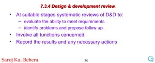 7.3.4 Design & development review At suitable stages systematic reviews of D&D to: evaluate the ability to meet requirements identify problems and propose follow up Involve all functions concerned Record the results and any necessary actions 