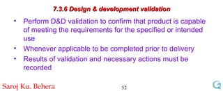 7.3.6 Design & development validation Perform D&D validation to confirm that product is capable of meeting the requirements for the specified or intended use Whenever applicable to be completed prior to delivery Results of validation and necessary actions must be recorded 