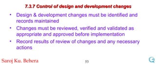 7.3.7 Control of design and development changes Design & development changes must be identified and records maintained Changes must be reviewed, verified and validated as appropriate and approved before implementation Record results of review of changes and any necessary  actions 