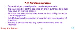 7.4.1 Purchasing process Ensure that purchased product meets requirements Type & extend of control depends on effect purchased product may have on the final product Evaluate and selects suppliers based on their ability to supply conforming product Establish criteria for selection, evaluation and re-evaluation of suppliers Results of evaluation and any necessary actions must be recorded 
