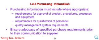7.4.2 Purchasing  information Purchasing information must include where appropriate: requirements for approval of product, procedures, processes and equipment requirements for qualification of personnel quality management system requirements Ensure adequacy of specified purchase requirements prior to their communication to supplier 