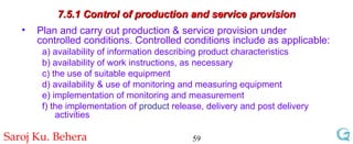 7.5.1 Control of production and service provision Plan and carry out production & service provision under controlled conditions. Controlled conditions include as applicable: a) availability of information describing product characteristics b) availability of work instructions, as necessary  c) the use of suitable equipment  d) availability & use of monitoring and measuring equipment  e) implementation of monitoring and measurement  f) the implementation of  product  release, delivery and post delivery activities 