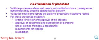 7.5.2 Validation of processes Validate processes where outcome is not verified and as a consequence, deficiencies may become apparent after delivery  Validation shall demonstrate the ability of processes to achieve results For these processes establish: criteria for review and approval of the process approval of equipment and qualification of personnel use of defined methods & procedures requirements for records revalidation 