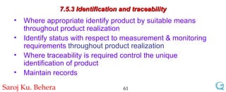 7.5.3 Identification and traceability Where appropriate identify product by suitable means throughout product realization Identify status with respect to measurement & monitoring requirements  throughout product realization Where traceability is required control the unique identification of product Maintain records 