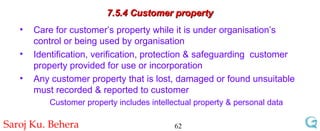 7.5.4 Customer property Care for customer’s property while it is under organisation’s control or being used by organisation Identification, verification, protection & safeguarding  customer property provided for use or incorporation Any customer property that is lost, damaged or found unsuitable must recorded & reported to customer Customer property includes intellectual property & personal data 