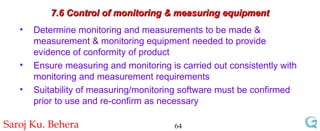 7.6 Control of monitoring & measuring equipment Determine monitoring and measurements to be made & measurement & monitoring equipment needed to provide evidence of conformity of product Ensure measuring and monitoring is carried out consistently with monitoring and measurement requirements Suitability of measuring/monitoring software must be confirmed prior to use and re-confirm as necessary 