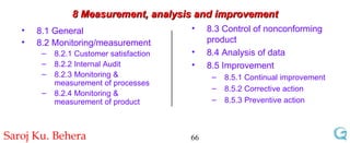 8 Measurement, analysis and improvement 8.1 General 8.2 Monitoring/measurement 8.2.1 Customer satisfaction 8.2.2 Internal Audit 8.2.3 Monitoring & measurement of processes 8.2.4 Monitoring & measurement of product 8.3 Control of nonconforming product 8.4 Analysis of data 8.5 Improvement 8.5.1 Continual improvement 8.5.2 Corrective action 8.5.3 Preventive action 