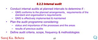 8.2.2 Internal audit Conduct internal audits at planned intervals to determine if : QMS conforms to the planned arrangements,  requirements of the standard and organisation’s requirements QMS is effectively implemented & maintained Plan the audit programme considering: status and importance of the processes and the areas results of previous audits Define audit criteria, scope, frequency & methodologies 