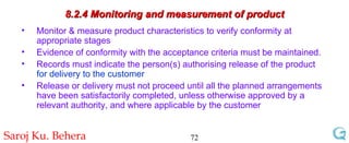 8.2.4 Monitoring and measurement of product Monitor & measure product characteristics to verify conformity at appropriate stages  Evidence of conformity with the acceptance criteria must be maintained.  Records must indicate the person(s) authorising release of the product  for delivery to the customer Release or delivery must not proceed until all the planned arrangements have been satisfactorily completed, unless otherwise approved by a relevant authority, and where applicable by the customer 