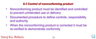 8.3 Control of nonconforming product Nonconforming product must be identified and controlled to prevent unintended use or delivery Documented procedure to define controls, responsibility and authority When the nonconforming product is corrected it must be re-verified to demonstrate conformity 