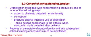 8.3 Control of nonconforming product Organisation must deal with nonconforming product by one or more of the following ways: action to eliminate detected nonconformity concession preclude original intended use or application Taking actions appropriate to the effects, when nonconformity is detected after delivery Records of the nature of nonconformity and any subsequent action including concessions must be maintained 