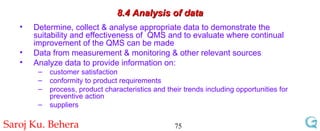 8.4 Analysis of data Determine, collect & analyse appropriate data to demonstrate the suitability and effectiveness of  QMS and to evaluate where continual improvement of the QMS can be made Data from measurement & monitoring & other relevant sources Analyze data to provide information on: customer satisfaction conformity to product requirements process, product characteristics and their trends including opportunities for preventive action suppliers 