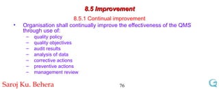 8.5 Improvement 8.5.1 Continual improvement Organisation shall continually improve the effectiveness of the QMS through use of: quality policy quality objectives audit results analysis of data corrective actions  preventive actions management review 