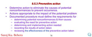 8.5.3 Preventive action Determine action to eliminate the causes of potential nonconformances to prevent occurrence. Actions appropriate to the impact of the potential problem Documented procedure must define the requirements for determining potential nonconformances & their causes evaluating the need for preventive action determining and implementing action needed recording the results of action taken reviewing  the effectiveness of the  preventive action taken 