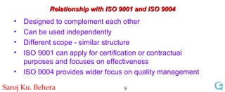 Relationship with ISO 9001 and ISO 9004 Designed to complement each other  Can be used independently Different scope - similar structure ISO 9001 can apply for certification or contractual purposes and focuses on effectiveness ISO 9004 provides wider focus on quality management 