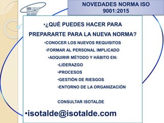 NOVEDADES NORMA ISO
9001:2015
•¿QUÉ PUEDES HACER PARA
PREPARARTE PARA LA NUEVA NORMA?
•CONOCER LOS NUEVOS REQUISITOS
•FORMAR AL PERSONAL IMPLICADO
•ADQUIRIR MÉTODO Y HÁBITO EN:
•LIDERAZGO
•PROCESOS
•GESTIÓN DE RIESGOS
•ENTORNO DE LA ORGANIZACIÓN
CONSULTAR ISOTALDE
•isotalde@isotalde.com
 