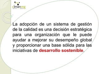La adopción de un sistema de gestión
de la calidad es una decisión estratégica
para una organización que le puede
ayudar a mejorar su desempeño global
y proporcionar una base sólida para las
iniciativas de desarrollo sostenible.
 