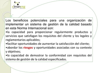 Los beneficios potenciales para una organización de
implementar un sistema de gestión de la calidad basado
en esta Norma Internacional son:
•la capacidad para proporcionar regularmente productos y
servicios que satisfagan los requisitos del cliente y los legales y
reglamentarios aplicables;
•facilitar oportunidades de aumentar la satisfacción del cliente;
•abordar los riesgos y oportunidades asociadas con su contexto
y objetivos;
•la capacidad de demostrar la conformidad con requisitos del
sistema de gestión de la calidad especificados.
 