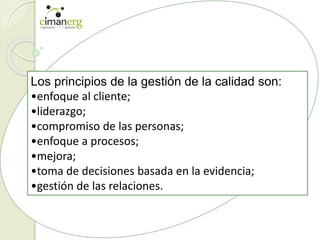 Los principios de la gestión de la calidad son:
•enfoque al cliente;
•liderazgo;
•compromiso de las personas;
•enfoque a procesos;
•mejora;
•toma de decisiones basada en la evidencia;
•gestión de las relaciones.
 