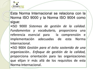 Esta Norma Internacional se relaciona con la
Norma ISO 9000 y la Norma ISO 9004 como
sigue:
•ISO 9000 Sistemas de gestión de la calidad.
Fundamentos y vocabulario, proporciona una
referencia esencial para la comprensión e
implementación adecuadas de esta Norma
Internacional.
•ISO 9004 Gestión para el éxito sostenido de una
organización.. Enfoque de gestión de la calidad,
proporciona orientación para las organizaciones
que elijan ir más allá de los requisitos de esta
Norma Internacional.
 