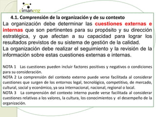 4.1. Comprensión de la organización y de su contexto
La organización debe determinar las cuestiones externas e
internas que son pertinentes para su propósito y su dirección
estratégica, y que afectan a su capacidad para lograr los
resultados previstos de su sistema de gestión de la calidad.
La organización debe realizar el seguimiento y la revisión de la
información sobre estas cuestiones externas e internas.
NOTA 1 Las cuestiones pueden incluir factores positivos y negativos o condiciones
para su consideración.
NOTA 2 La comprensión del contexto externo puede verse facilitada al considerar
cuestiones que surgen de los entornos legal, tecnológico, competitivo, de mercado,
cultural, social y económico, ya sea internacional, nacional, regional o local.
NOTA 3 La comprensión del contexto interno puede verse facilitada al considerar
cuestiones relativas a los valores, la cultura, los conocimientos y el desempeño de la
organización.
 