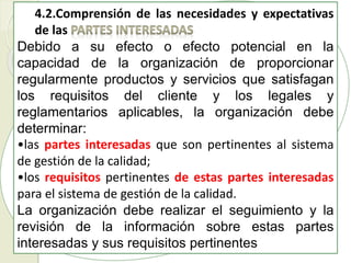 4.2.Comprensión de las necesidades y expectativas
de las
Debido a su efecto o efecto potencial en la
capacidad de la organización de proporcionar
regularmente productos y servicios que satisfagan
los requisitos del cliente y los legales y
reglamentarios aplicables, la organización debe
determinar:
•las partes interesadas que son pertinentes al sistema
de gestión de la calidad;
•los requisitos pertinentes de estas partes interesadas
para el sistema de gestión de la calidad.
La organización debe realizar el seguimiento y la
revisión de la información sobre estas partes
interesadas y sus requisitos pertinentes
 