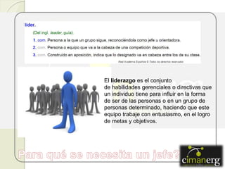 El liderazgo es el conjunto
de habilidades gerenciales o directivas que
un individuo tiene para influir en la forma
de ser de las personas o en un grupo de
personas determinado, haciendo que este
equipo trabaje con entusiasmo, en el logro
de metas y objetivos.
 