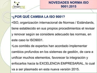 NOVEDADES NORMA ISO
9001:2015
•¿POR QUÉ CAMBIA LA ISO 9001?
•ISO, organización internacional de Normas / Estándards,
tiene establecido en sus propios procedimientos el revisar
y renovar según se considere adecuado las normas, en
este caso la ISO9001.
•Los comités de expertos han acordado implementar
cambios profundos en los sistemas de gestión, de cara a
unificar muchos elementos, favorecer la integración y
enfocarlos hacia la EXCELENCIA EMPRESARIAL, lo cual
va a ser plasmado en esta nueva versión 2015.
 