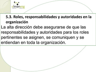 5.3. Roles, responsabilidades y autoridades en la
organización
La alta dirección debe asegurarse de que las
responsabilidades y autoridades para los roles
pertinentes se asignen, se comuniquen y se
entiendan en toda la organización.
 