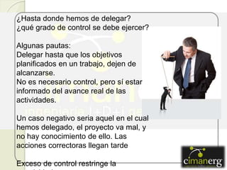 ¿Hasta donde hemos de delegar?
¿qué grado de control se debe ejercer?
Algunas pautas:
Delegar hasta que los objetivos
planificados en un trabajo, dejen de
alcanzarse.
No es necesario control, pero sí estar
informado del avance real de las
actividades.
Un caso negativo seria aquel en el cual
hemos delegado, el proyecto va mal, y
no hay conocimiento de ello. Las
acciones correctoras llegan tarde
Exceso de control restringe la
 