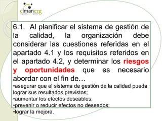6.1. Al planificar el sistema de gestión de
la calidad, la organización debe
considerar las cuestiones referidas en el
apartado 4.1 y los requisitos referidos en
el apartado 4.2, y determinar los riesgos
y oportunidades que es necesario
abordar con el fin de…
•asegurar que el sistema de gestión de la calidad pueda
lograr sus resultados previstos;
•aumentar los efectos deseables;
•prevenir o reducir efectos no deseados;
•lograr la mejora.
 
