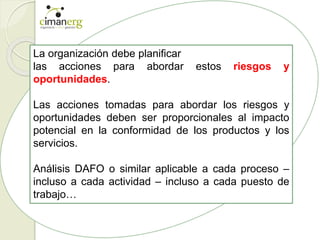 La organización debe planificar
las acciones para abordar estos riesgos y
oportunidades.
Las acciones tomadas para abordar los riesgos y
oportunidades deben ser proporcionales al impacto
potencial en la conformidad de los productos y los
servicios.
Análisis DAFO o similar aplicable a cada proceso –
incluso a cada actividad – incluso a cada puesto de
trabajo…
 