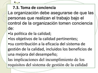 7.3. Toma de conciencia
La organización debe asegurarse de que las
personas que realizan el trabajo bajo el
control de la organización tomen conciencia
de:
•la política de la calidad;
•los objetivos de la calidad pertinentes;
•su contribución a la eficacia del sistema de
gestión de la calidad, incluidos los beneficios de
una mejora del desempeño;
las implicaciones del incumplimiento de los
requisitos del sistema de gestión de la calidad
 