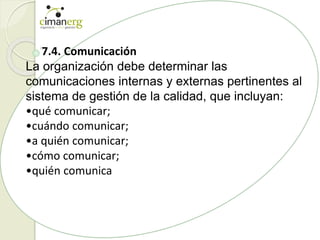 7.4. Comunicación
La organización debe determinar las
comunicaciones internas y externas pertinentes al
sistema de gestión de la calidad, que incluyan:
•qué comunicar;
•cuándo comunicar;
•a quién comunicar;
•cómo comunicar;
•quién comunica
 