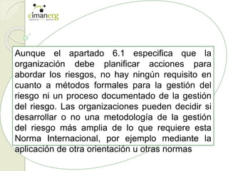 Aunque el apartado 6.1 especifica que la
organización debe planificar acciones para
abordar los riesgos, no hay ningún requisito en
cuanto a métodos formales para la gestión del
riesgo ni un proceso documentado de la gestión
del riesgo. Las organizaciones pueden decidir si
desarrollar o no una metodología de la gestión
del riesgo más amplia de lo que requiere esta
Norma Internacional, por ejemplo mediante la
aplicación de otra orientación u otras normas
 