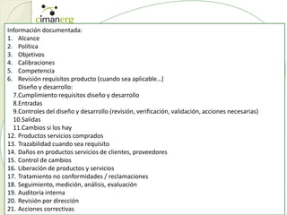 Información documentada:
1. Alcance
2. Política
3. Objetivos
4. Calibraciones
5. Competencia
6. Revisión requisitos producto (cuando sea aplicable…)
Diseño y desarrollo:
7.Cumplimiento requisitos diseño y desarrollo
8.Entradas
9.Controles del diseño y desarrollo (revisión, verificación, validación, acciones necesarias)
10.Salidas
11.Cambios si los hay
12. Productos servicios comprados
13. Trazabilidad cuando sea requisito
14. Daños en productos servicios de clientes, proveedores
15. Control de cambios
16. Liberación de productos y servicios
17. Tratamiento no conformidades / reclamaciones
18. Seguimiento, medición, análisis, evaluación
19. Auditoría interna
20. Revisión por dirección
21. Acciones correctivas
 
